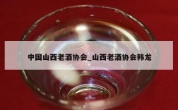 中国山西老酒协会_山西老酒协会韩龙